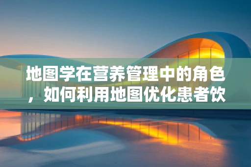 地图学在营养管理中的角色，如何利用地图优化患者饮食指导？
