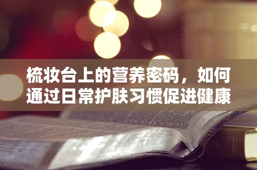 梳妆台上的营养密码，如何通过日常护肤习惯促进健康饮食？