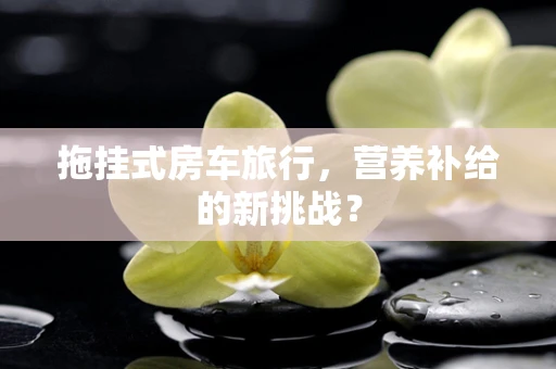 拖挂式房车旅行，营养补给的新挑战？