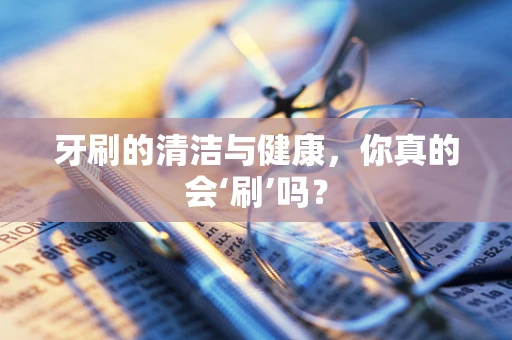 牙刷的清洁与健康，你真的会‘刷’吗？