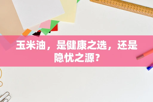 玉米油，是健康之选，还是隐忧之源？