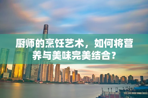 厨师的烹饪艺术，如何将营养与美味完美结合？