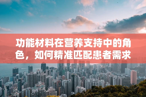 功能材料在营养支持中的角色，如何精准匹配患者需求？