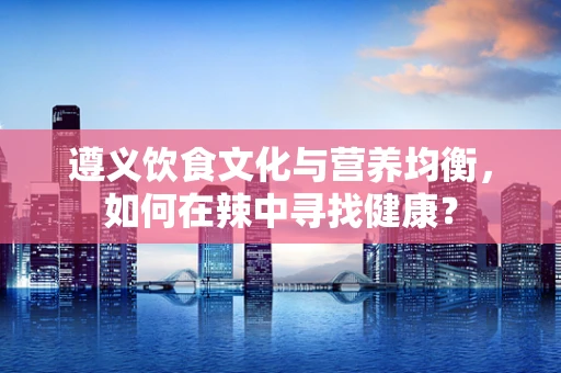 遵义饮食文化与营养均衡，如何在辣中寻找健康？