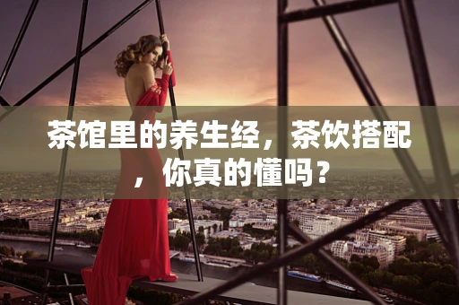 茶馆里的养生经，茶饮搭配，你真的懂吗？