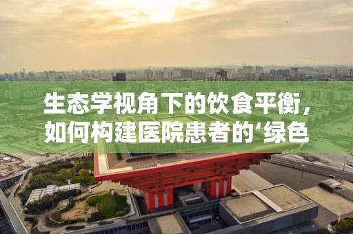 生态学视角下的饮食平衡，如何构建医院患者的‘绿色’营养方案？