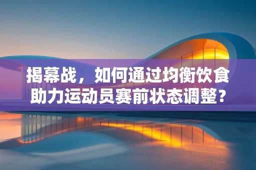 揭幕战，如何通过均衡饮食助力运动员赛前状态调整？