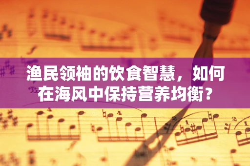 渔民领袖的饮食智慧，如何在海风中保持营养均衡？
