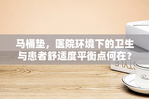 马桶垫，医院环境下的卫生与患者舒适度平衡点何在？