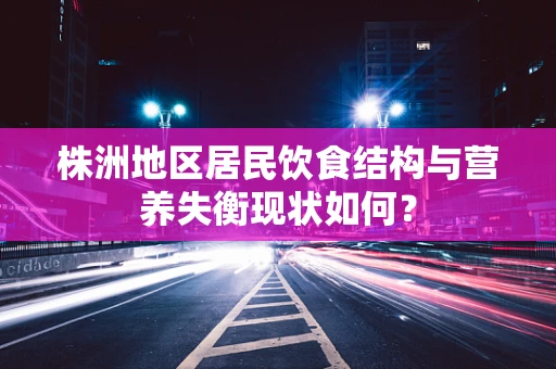 株洲地区居民饮食结构与营养失衡现状如何？