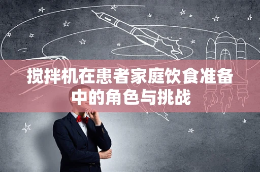 搅拌机在患者家庭饮食准备中的角色与挑战