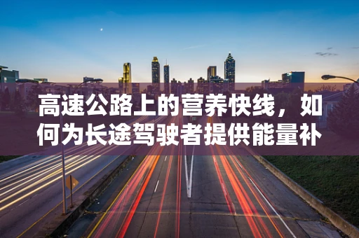 高速公路上的营养快线，如何为长途驾驶者提供能量补给？