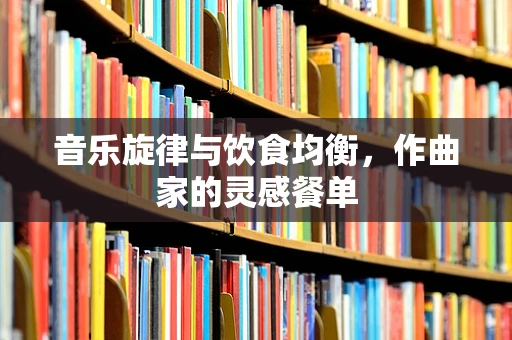 音乐旋律与饮食均衡，作曲家的灵感餐单