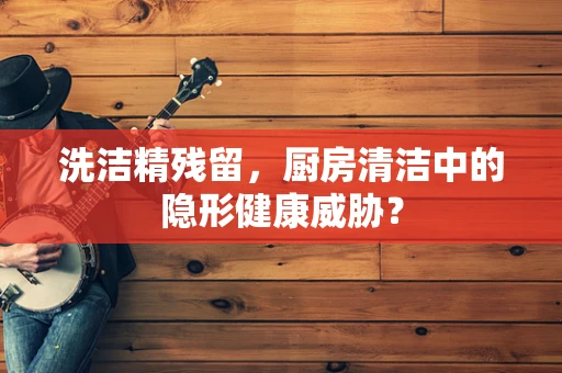 洗洁精残留，厨房清洁中的隐形健康威胁？