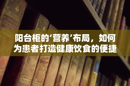 阳台柜的‘营养’布局，如何为患者打造健康饮食的便捷角落？