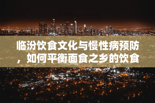 临汾饮食文化与慢性病预防，如何平衡面食之乡的饮食结构？