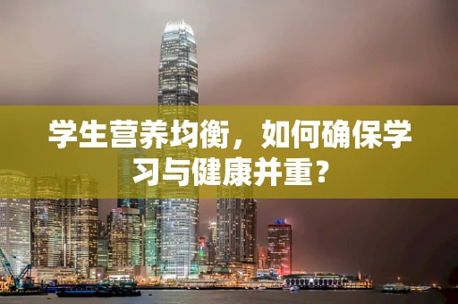 学生营养均衡，如何确保学习与健康并重？