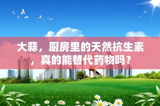 大蒜，厨房里的天然抗生素，真的能替代药物吗？
