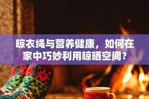 晾衣绳与营养健康，如何在家中巧妙利用晾晒空间？