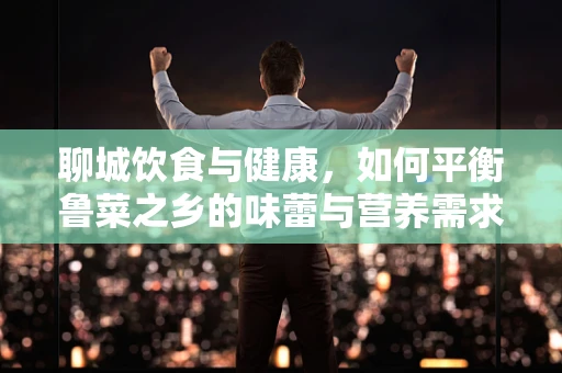 聊城饮食与健康，如何平衡鲁菜之乡的味蕾与营养需求？