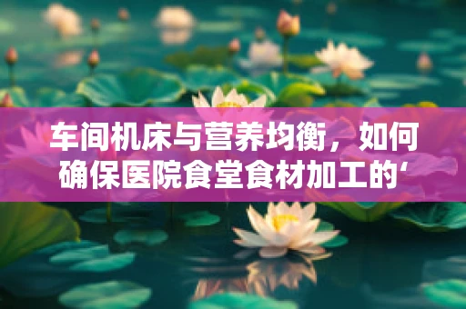 车间机床与营养均衡，如何确保医院食堂食材加工的‘营养不流失’？