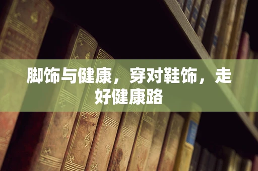 脚饰与健康，穿对鞋饰，走好健康路