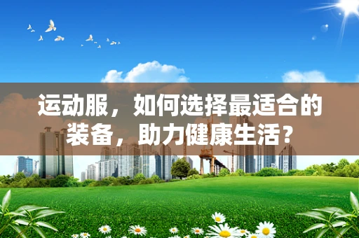 运动服，如何选择最适合的装备，助力健康生活？