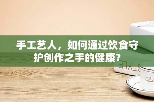 手工艺人，如何通过饮食守护创作之手的健康？