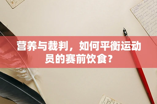 营养与裁判，如何平衡运动员的赛前饮食？