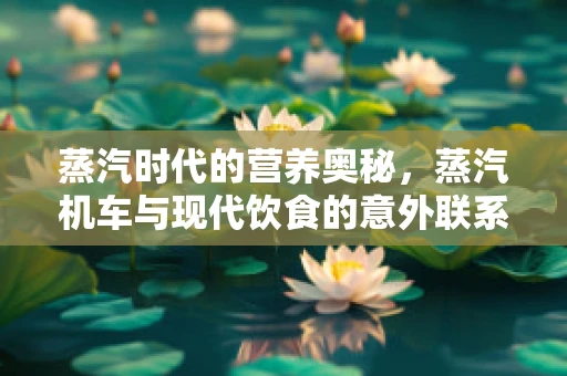 蒸汽时代的营养奥秘，蒸汽机车与现代饮食的意外联系