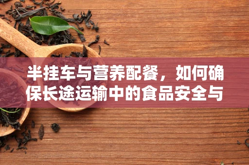 半挂车与营养配餐，如何确保长途运输中的食品安全与营养？