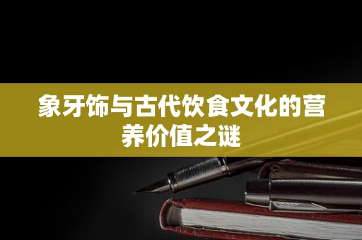 象牙饰与古代饮食文化的营养价值之谜