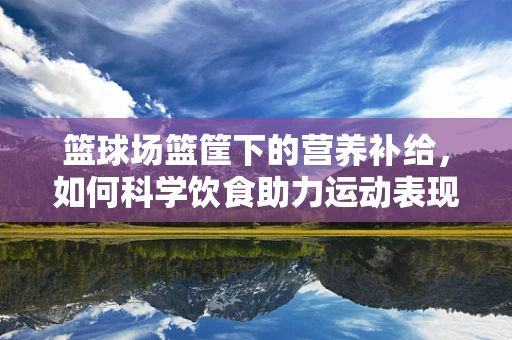 篮球场篮筐下的营养补给，如何科学饮食助力运动表现？