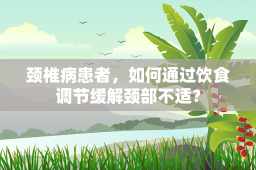 颈椎病患者，如何通过饮食调节缓解颈部不适？