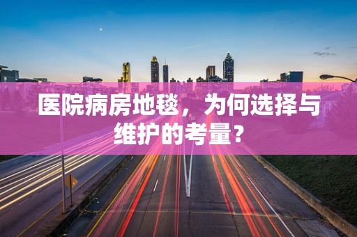 医院病房地毯，为何选择与维护的考量？