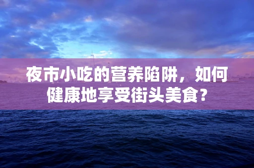 夜市小吃的营养陷阱，如何健康地享受街头美食？