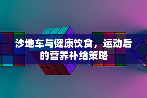 沙地车与健康饮食，运动后的营养补给策略