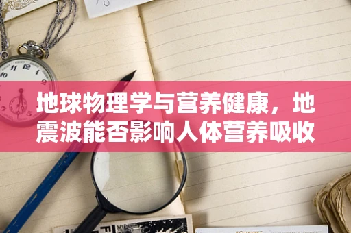 地球物理学与营养健康，地震波能否影响人体营养吸收？