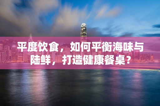 平度饮食，如何平衡海味与陆鲜，打造健康餐桌？
