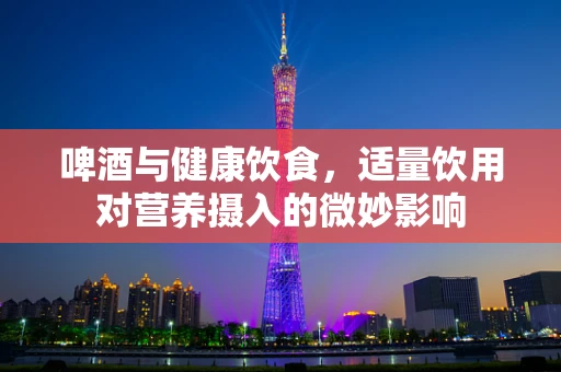 啤酒与健康饮食，适量饮用对营养摄入的微妙影响