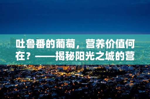 吐鲁番的葡萄，营养价值何在？——揭秘阳光之城的营养宝藏