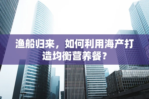 渔船归来，如何利用海产打造均衡营养餐？