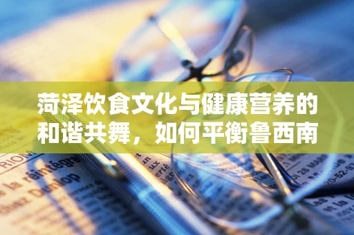 菏泽饮食文化与健康营养的和谐共舞，如何平衡鲁西南味的独特魅力与科学膳食？