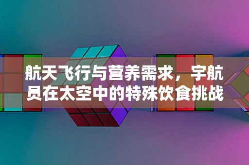 航天飞行与营养需求，宇航员在太空中的特殊饮食挑战