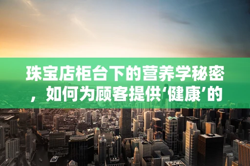 珠宝店柜台下的营养学秘密，如何为顾客提供‘健康’的视觉盛宴？