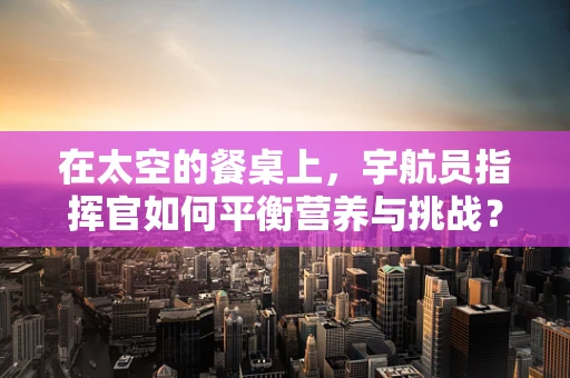在太空的餐桌上，宇航员指挥官如何平衡营养与挑战？