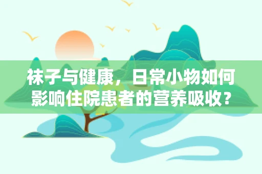 袜子与健康，日常小物如何影响住院患者的营养吸收？