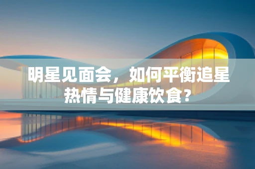 明星见面会，如何平衡追星热情与健康饮食？
