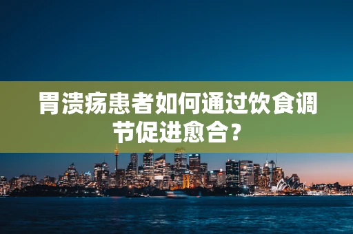 胃溃疡患者如何通过饮食调节促进愈合？