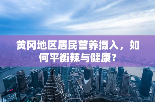 黄冈地区居民营养摄入，如何平衡辣与健康？